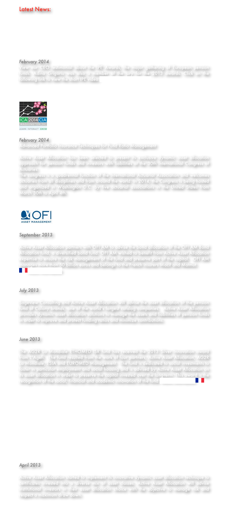 Latest News:







February 2014
View our CEO testimonial about the IPE Awards, the major gathering of European pension funds. Adina Grigoriu was also a member of the jury for the 2013 awards. Click on the following link to view the short IPE video.https://vimeo.com/86706459



￼

February 2014
Advanced Portfolio Insurance Techniques for Fund Ratio Management

Active Asset Allocation has been selected to present its exclusive dynamic asset allocation approach for pension funds and investors with liabilities at the 30th International Congress of Actuaries.
The congress is a quadrennal function of the International Actuarial Association and welcomes actuaries from all disciplines and from around the world. In 2014, the Congress is being hosted and organized in Washington D.C. by five actuarial associations in the United States from March 30th to April 4th. 


￼

September 2013

Active Asset Allocation partners with OFI AM to advise the bond allocation of the OFI AM Bond Allocation fund, a diversified bond fund. OFI AM wished to benefit from Active Asset Allocation expertise to ensure the risk management of the fund and preserve part of the capital.  OFI AM manages more than 50 billion euros and belongs to the French insurers Macif and Matmut.
￼More information


July 2013

Sageview Consulting and Active Asset Allocation will advise the asset allocation of the pension fund of Colony brands, one of the world’s largest catalog companies.  Active Asset Allocation provides dynamic asset allocation solutions to manage the assets and liabilities of pension funds  in order to improve and protect funding ratios and minimize contributions.


June 2013

The AG2R La Mondiale ETHOMED ISR fund has received the 2013 Silver Innovation award from L’Agefi.  The fund resulted from the work of four partners, Active Asset Allocation, AG2R La Mondiale, ESIA and EUROMED Management.  The fund is dedicated to social investments to foster in particular employment and social housing and is advised by Active Asset Allocation on its asset allocation in order to preserve the capital invested over the long-term. This award is the recognition of the social, financial and academic innovation of the fund. More information￼












April 2013

Active Asset Allocation started to implement its innovative dynamic asset allocation technique to certificates invested into a diverse mix of asset classes. Active Asset Allocation will advise institutional investors in their asset allocation choice with the objective to manage risk and respect a maximum draw down.



